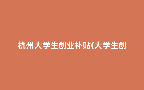 杭州大学生创业补贴(大学生创业资金政策)